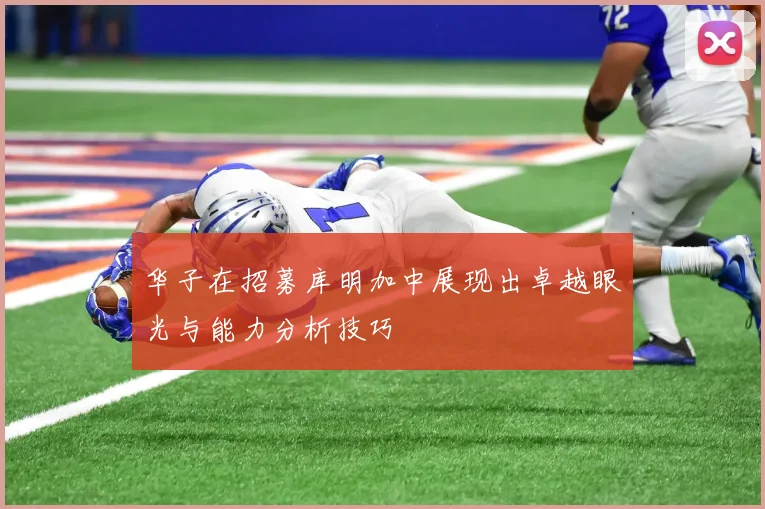 华子在招募库明加中展现出卓越眼光与能力分析技巧