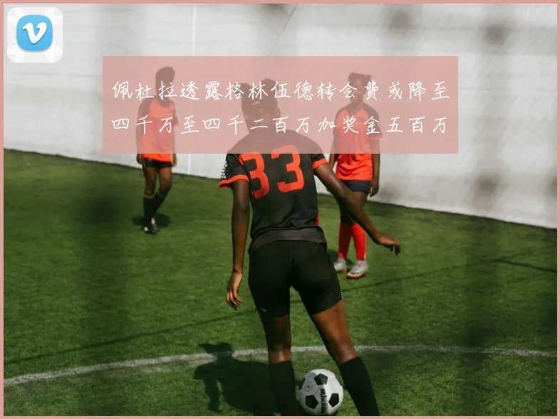 佩杜拉透露格林伍德转会费或降至四千万至四千二百万加奖金五百万至六百万