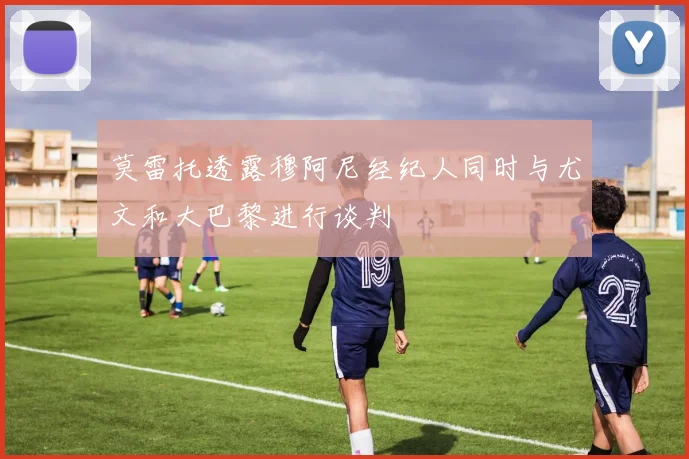 莫雷托透露穆阿尼经纪人同时与尤文和大巴黎进行谈判