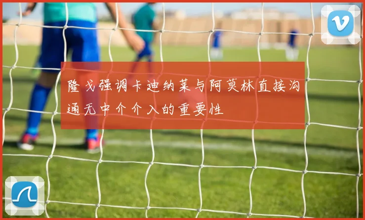 隆戈强调卡迪纳莱与阿莫林直接沟通无中介介入的重要性